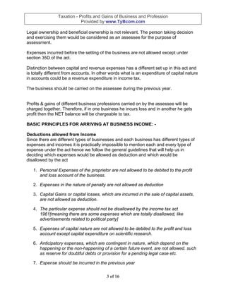 Taxation - Profits and Gains of Business and Profession
                            Provided by www.TyBcom.com

Legal ownership and beneficial ownership is not relevant. The person taking decision
and exercising them would be considered as an assessee for the purpose of
assessment.

Expenses incurred before the setting of the business are not allowed except under
section 35D of the act.

Distinction between capital and revenue expenses has a different set up in this act and
is totally different from accounts. In other words what is an expenditure of capital nature
in accounts could be a revenue expenditure in income tax.

The business should be carried on the assessee during the previous year.


Profits & gains of different business professions carried on by the assessee will be
charged together. Therefore, if in one business he incurs loss and in another he gets
profit then the NET balance will be chargeable to tax.

BASIC PRINCIPLES FOR ARRIVING AT BUSINESS INCOME: -

Deductions allowed from Income
Since there are different types of businesses and each business has different types of
expenses and incomes it is practically impossible to mention each and every type of
expense under the act hence we follow the general guidelines that will help us in
deciding which expenses would be allowed as deduction and which would be
disallowed by the act

   1. Personal Expenses of the proprietor are not allowed to be debited to the profit
      and loss account of the business.

   2. Expenses in the nature of penalty are not allowed as deduction

   3. Capital Gains or capital losses, which are incurred in the sale of capital assets,
      are not allowed as deduction.

   4. The particular expense should not be disallowed by the income tax act
      1961[meaning there are some expenses which are totally disallowed, like
      advertisements related to political party]

   5. Expenses of capital nature are not allowed to be debited to the profit and loss
      account except capital expenditure on scientific research.

   6. Anticipatory expenses, which are contingent in nature, which depend on the
      happening or the non-happening of a certain future event, are not allowed. such
      as reserve for doubtful debts or provision for a pending legal case etc.

   7. Expense should be incurred in the previous year


                                          3 of 16
 