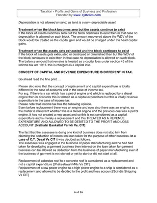 Taxation - Profits and Gains of Business and Profession
                            Provided by www.TyBcom.com

Depreciation is not allowed on land, as land is a non- depreciable asset.

Treatment when the block becomes zero but the assets continue to exist
If the block of assets becomes zero but the block continues to exist then in that case no
depreciation is allowed on such block. The amount recovered above the WDV of the
block would be treated as the capital gain and would be charged under the head capital
gains.

Treatment when the assets gets exhausted and the block continues to exist
If the block of assets gets exhausted or destroyed or diminished then but the WDV of
the block continues to exist then in that case no depreciation is allowed on such block.
The balance amount that remains is treated as a capital loss under section 45 of the
income tax act 1961. this is charged as a capital loss.

CONCEPT OF CAPITAL AND REVENUE EXPENDITURE IS DIFFERENT IN TAX.

Go ahead read the fine print….

Please also note that the concept of replacement and capital expenditure is totally
different in the case of accounts and in the case of income tax.
For e.g. If there is a car which has a petrol engine and which is replaced by a diesel
engine then in accounts this is termed as a capital expenditure but this a totally revenue
expenditure in the case of income tax
Please note that income tax has the following opinion.
Even before replacement there was an engine and now also there was an engine, so
the matter is irrelevant whether this is a diesel engine and the previous one was a petrol
engine. It has not created a new asset and so this is not considered as a capital
expenditure and is merely a replacement and this TREATED AS A REVENUE
EXPENDITURE AND ALLOWED TO BE DEBITED TO THE PROFIT AND LOSS
ACCOUNT. [Nathalal Bankatlal Parikh Vs. CIT]

The fact that the assessee is doing one kind of business does not stop him from
claiming the deduction of interest on loan taken for the purpose of other business. In a
case of C.T. Desai Vs CIT it was decided as follows.
The assessee was engaged in the business of paper manufacturing and he had had
taken for developing a garment business then interest on the loan taken for garment
business can be allowed as deduction from the business of paper manufacturing even if
the business of garment is not started or yet to start or did not start at all.

Replacement of asbestos roof to a concrete roof is considered as a replacement and
not a capital expenditure [Dhakeshwari Mills Vs CIT]
Replacement of a low power engine to a high power engine to a ship is considered as a
replacement and allowed to be debited to the profit and loss account [Scindia Shipping
Vs CIT]




                                         6 of 16
 