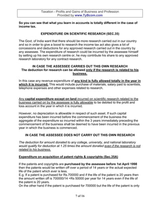 Taxation - Profits and Gains of Business and Profession
                            Provided by www.TyBcom.com

So you can see that what you learn in accounts is totally different in the case of
income tax.

                EXPENDITURE ON SCIENTIFIC RESEARCH (SEC.35)

The Govt. of India want that there should be more research carried out in our country
and so in order to give a boost to research the income tax act also gives a lot of
concessions and deductions for any approved research carried out in the country by
any assessee. The expenditure of research could be incurred by the assessee himself
by setting up his own research centre or, he may contribute his share to any approved
research laboratory for any contract research.

       IN CASE THE ASSESSEE CARRIES OUT THIS OWN RESEARCH
 The deduction for research can be allowed only if the research is related to his
                                  business.

In this case any revenue expenditure of any kind is fully allowed totally in the year in
which it is incurred. This would include purchase of materials, salary paid to scientists,
telephone expenses and other expenses related to research.


Any capital expenditure except on land incurred on scientific research related to the
business carried on by the assessee is fully allowable to be debited to the profit and
loss account in the year in which it is incurred.

However, no depreciation is allowable in respect of such asset. If such capital
expenditure has been incurred before the commencement of the business the
aggregate of the expenditure so incurred within the 3 years immediately preceding the
commencement of the business shall be deemed to have been incurred in the previous
year in which the business is commenced.

    IN CASE THE ASSESSEE DOES NOT CARRY OUT THIS OWN RESEARCH

The deduction for amount donated to any college, university, and national laboratory
would qualify for deduction at 1.25 times the amount donated even if the research is not
related to his business.

Expenditure on acquisition of patent rights & copyrights (Sec.35A)

If the patents and copyrights are purchased by the assessee before 1st April 1998
then the patents would be written off over a period of 14 years or the actual expected
life of the patent which ever is less.
E.g. If a patent is purchased for Rs.700000 and if the life of the patent is 20 years then
the amount written off is 700000/14 =Rs 50000 per year for 14 years even if the life of
the patent is 20 years.
On the other hand if the patent is purchased for 700000 but the life of the patent is only


                                          7 of 16
 