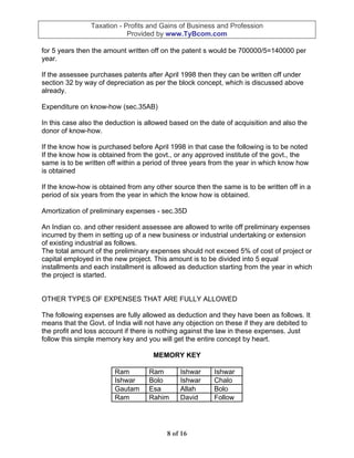 Taxation - Profits and Gains of Business and Profession
                            Provided by www.TyBcom.com

for 5 years then the amount written off on the patent s would be 700000/5=140000 per
year.

If the assessee purchases patents after April 1998 then they can be written off under
section 32 by way of depreciation as per the block concept, which is discussed above
already.

Expenditure on know-how (sec.35AB)

In this case also the deduction is allowed based on the date of acquisition and also the
donor of know-how.

If the know how is purchased before April 1998 in that case the following is to be noted
If the know how is obtained from the govt., or any approved institute of the govt., the
same is to be written off within a period of three years from the year in which know how
is obtained

If the know-how is obtained from any other source then the same is to be written off in a
period of six years from the year in which the know how is obtained.

Amortization of preliminary expenses - sec.35D

An Indian co. and other resident assessee are allowed to write off preliminary expenses
incurred by them in setting up of a new business or industrial undertaking or extension
of existing industrial as follows.
The total amount of the preliminary expenses should not exceed 5% of cost of project or
capital employed in the new project. This amount is to be divided into 5 equal
installments and each installment is allowed as deduction starting from the year in which
the project is started.


OTHER TYPES OF EXPENSES THAT ARE FULLY ALLOWED

The following expenses are fully allowed as deduction and they have been as follows. It
means that the Govt. of India will not have any objection on these if they are debited to
the profit and loss account if there is nothing against the law in these expenses. Just
follow this simple memory key and you will get the entire concept by heart.

                                    MEMORY KEY

                        Ram        Ram       Ishwar      Ishwar
                        Ishwar     Bolo      Ishwar      Chalo
                        Gautam     Esa       Allah       Bolo
                        Ram        Rahim     David       Follow




                                         8 of 16
 