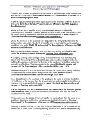 Taxation - Profits and Gains of Business and Profession
                             Provided by www.TyBcom.com

Business also includes an adventure in the nature of trade commerce and manufacture
was decided in the case of Rani Ramesh kumari vs. Commissioner of Income tax –
Allahabad court judgment 1959

It is for the government to prove that a particular income is taxable under the business
and gains. Janki Ram Bahadur Vs commissioner of income tax 1965 Supreme
Court judgement

Where godown being used for storing business goods were requisitioned by
government and thereafter business was carried on a smaller scale compensation paid
for loss for earning was held as a taxable business in the case of Manna Ramji Vs.
Commissioner of Income tax supreme court judgment 1972

Where the premises of the business were acquired by the army for bunkers and the
compensation was paid by the Govt. of India for loss of business the same was also
taxable as held under Shakir Ali Mohammed Vs. Commissioner of Income tax 1965
supreme court judgment

Tailoring activity is also considered as a manufacturing activity as under Kachins
tailors Vs. Commissioner of Income tax supreme court judgement 1985

A company carrying a cold storage activity is also considered as a manufacturing
activity and the building of the said cold storage was considered as plant and not a
building. Depreciation to be taken for the rate of the plant and not building as this is a
special type of building. This was decided in the case of Delhi cold storage and
general mill Vs. Commissioner of Income tax Delhi high court 1979

Increase in the profit due to the devaluation of the local currency is a trading profit and
taxable under the head business and gains as held under Shamshuddin Vs.
Commissioner of Income tax AndraPradesh high court 1973

If any deposit is given for purchase of the goods and the same is forfeited due to the
non fulfillment of the contract then the amount received by the supplier is taxable as a
business income as decided in the case of Laxmi vilas bank Vs. Commissioner of
Income tax Bombay high court 1996

It is not important that the business should be carried out in the Previous year in
order to tax the same, Even if the business is discontinued then also the same is
taxable under this head.

If the person uses the goods of the business for his personal use then the same is not
taxable as there is no profit in this transaction as decided in the case of Kikabhai
Premchand Vs. Commissioner of Income tax 1953- supreme court judgement.

Normally expenses that are incurred prior to the establishment of the business are not
allowed but in some cases like family planning expenses and research expenses they


                                          11 of 16
 