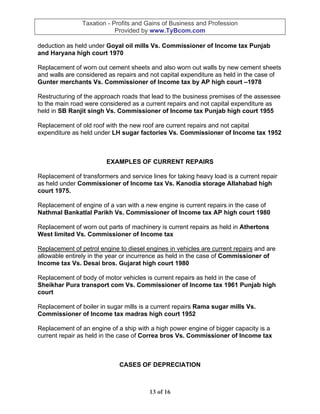Taxation - Profits and Gains of Business and Profession
                            Provided by www.TyBcom.com

deduction as held under Goyal oil mills Vs. Commissioner of Income tax Punjab
and Haryana high court 1970

Replacement of worn out cement sheets and also worn out walls by new cement sheets
and walls are considered as repairs and not capital expenditure as held in the case of
Gunter merchants Vs. Commissioner of Income tax by AP high court –1978

Restructuring of the approach roads that lead to the business premises of the assessee
to the main road were considered as a current repairs and not capital expenditure as
held in SB Ranjit singh Vs. Commissioner of Income tax Punjab high court 1955

Replacement of old roof with the new roof are current repairs and not capital
expenditure as held under LH sugar factories Vs. Commissioner of Income tax 1952



                        EXAMPLES OF CURRENT REPAIRS

Replacement of transformers and service lines for taking heavy load is a current repair
as held under Commissioner of Income tax Vs. Kanodia storage Allahabad high
court 1975.

Replacement of engine of a van with a new engine is current repairs in the case of
Nathmal Bankatlal Parikh Vs. Commissioner of Income tax AP high court 1980

Replacement of worn out parts of machinery is current repairs as held in Athertons
West limited Vs. Commissioner of Income tax

Replacement of petrol engine to diesel engines in vehicles are current repairs and are
allowable entirely in the year or incurrence as held in the case of Commissioner of
Income tax Vs. Desai bros. Gujarat high court 1980

Replacement of body of motor vehicles is current repairs as held in the case of
Sheikhar Pura transport com Vs. Commissioner of Income tax 1961 Punjab high
court

Replacement of boiler in sugar mills is a current repairs Rama sugar mills Vs.
Commissioner of Income tax madras high court 1952

Replacement of an engine of a ship with a high power engine of bigger capacity is a
current repair as held in the case of Correa bros Vs. Commissioner of Income tax



                             CASES OF DEPRECIATION



                                        13 of 16
 