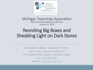  
  
Michigan  Townships  Associa/on  
2016  Annual  Educa/onal  Conference  
January  21,  2016    
Revisi/ng  Big  Boxes  and  
Shedding  Light  on  Dark  Stores  

WILLIAM  K.  FAHEY,  TOWNSHIP  ATTORNEY
FAHEY  SCHULTZ  BURZYCH  RHODES  PLC
4151  OKEMOS  ROAD,  OKEMOS,  MICHIGAN    48864
TEL:  (517)  381-­‐3150
WEBSITE:  WWW.FSBRLAW.COM

 