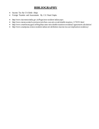 BIBLIOGRAPHY
 Income Tax By CA Girish Ahuja
 Foreign Taxation and Assessments By CA Vinod Gupta
 http://www.incometaxindia.gov.in/Pages/non-resident-indian.aspx
 http://www.moneycontrol.com/news/nris/how-can-nris-avoid-double-taxation_1174191.html
 http://www.smartmoneygoal.in/blog/dtaa-rates-nris-double-taxation-avoidance-agreement-calculation/
 http://www.smartpaisa.in/non-resident-indian-nri-definition-income-tax-act-implication-residency/
 