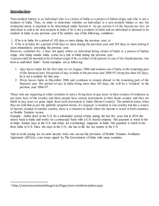 Introduction-
'Non-resident Indian' is an individual who is a citizen of India or a person of Indian origin and who is not a
resident of India. Thus, in order to determine whether an Individual is a non-resident Indian or not, his
residential status is required to be determined under Section 6. As per section 6 of the Income-tax Act, an
individual is said to be non-resident in India if he is not a resident in India and an individual is deemed to be
resident in India in any previous year if he satisfies any of the following conditions:
1. If he is in India for a period of 182 days or more during the previous year; or
2. If he is in India for a period of 60 days or more during the previous year and 365 days or more during 4
years immediately preceding the previous year.
However, condition No. 2 does not apply where an individual being citizen of India or a person of Indian
origin, who being outside India, comes on a visit to India during the previous year.
A person shall be deemed to be of Indian origin if he, or either of his parents or any of his Grand-parents, was
born in undivided India1. Some examples are as following:
1. Ajay leaves India for the first time on 1st August, 2006 and remains out of India in the remaining part
of the financial year. His period of stay in India in the previous year 2006-07, being less than 182 days,
he is not a resident for that year.
2. Divya leaves India in December 2006 and continues to remain abroad in the remaining part of the
financial year. Her period of stay in India being more than 182 days, she will be a ‘resident’ in the
previous year 2006-07.
Those who are migrating to other countries to earn a living have to pay taxes in their country of residence as
per taxes laws of the country and these people have certain investments in their home country and they are
liable to pay taxes on gains made from such investment in India (Home Country). The problem arises when
they are told that as per the globally accepted norms, if a taxpayer is resident in one country but has a source
of income situated in another country, there is a situation at hand where his income is taxed in both countries,
or Double Taxation occurs.
Example: -Indira lived in the U.S. for a substantial period of time during the last five years but in 2010 she
moves back to India and works on a contractual basis with a U.S. based company. Her payment is wired to her
in India. Sandra stays in the U.S. and writes for a technology magazine in India. Her payment is wired to her
from India to U.S. Since she stays in the U.S., she has to file her tax returns in the U.S.
And to avoid paying tax on same income twice one can use the provision of Double Taxation Avoidance
Agreement (DTAA), a tax treaty signed by The Government of India with many countries.
1 http://www.incometaxindia.gov.in/Pages/non-resident-indian.aspx
 