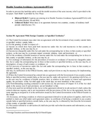 Double TaxationAvoidance Agreements (DTAA)
In order to prevent this hardship and to avoid the double taxation of the same income, relief is provided to the
tax-payer. Such Relief is provided by Two Ways:
 Bilateral Relief: Countries are entering in to Double Taxation Avoidance Agreement(DTAA) with
each other.(Section 90 and 90A)
 Unilateral Relief: When there is no agreement between two countries, country of residence itself
provide relief.(Section 91)
Section 90- Agreement With Foreign Countries or Specified Territories2
(1) The Central Government may enter into an agreement with the Government of any country outside India
or specified territory outside India,—
(a) For the granting of relief in respect of—
(i) Income on which have been paid both income-tax under this Act and income-tax in that country or
specified territory, as the case may be, or
(ii) Income-tax chargeable under this Act and under the corresponding law in force in that country or specified
territory, as the case may be, to promote mutual economic relations, trade and investment, or
(b) For the avoidance of double taxation of income under this Act and under the corresponding law in force in
that country or specified territory, as the case may be, or
(c) For exchange of information for the prevention of evasion or avoidance of income-tax chargeable under
this Act or under the corresponding law in force in that country or specified territory, as the case may be, or
investigation of cases of such evasion or avoidance, or
(d) For recovery of income-tax under this Act and under the corresponding law in force in that country or
specified territory, as the case may be,
and may, by notification in the Official Gazette, make such provisions as may be necessary for implementing
the agreement.
(2) Where the Central Government has entered into an agreement with the Government of any country outside
India or specified territory outside India, as the case may be, under sub-section (1) for granting relief of tax, or
as the case may be, avoidance of double taxation, then, in relation to the assesse to whom such agreement
applies, the provisions of this Act shall apply to the extent they are more beneficial to that assesse.
(2A) Notwithstanding anything contained in sub-section (2), the provisions of Chapter X-A of the Act shall
apply to the assesse even if such provisions are not beneficial to him.
(3) Any term used but not defined in this Act or in the agreement referred to in sub-section (1) shall, unless the
context otherwise requires, and is not inconsistent with the provisions of this Act or the agreement, have the
same meaning as assigned to it in the notification issued by the Central Government in the Official Gazette in
this behalf.
(4) An assesse, not being a resident, to whom an agreement referred to in sub-section (1) applies, shall not be
entitled to claim any relief under such agreement unless [a certificate of his being a resident] in any country
outside India or specified territory outside India, as the case may be, is obtained by him from the Government
of that country or specified territory.
(5) The assesse referred to in sub-section (4) shall also provide such other documents and information, as may
be prescribed.
2 Foreign Taxation and Assessments By CA Vinod Gupta
 