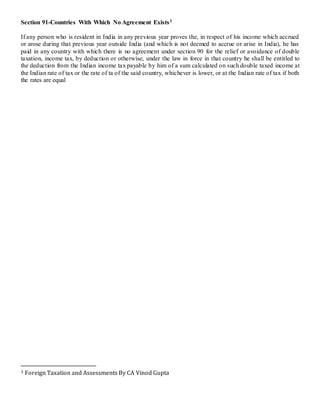 Section 91-Countries With Which No Agreement Exists3
If any person who is resident in India in any previous year proves the, in respect of his income which accrued
or arose during that previous year outside India (and which is not deemed to accrue or arise in India), he has
paid in any country with which there is no agreement under section 90 for the relief or avoidance of double
taxation, income tax, by deduction or otherwise, under the law in force in that country he shall be entitled to
the deduction from the Indian income tax payable by him of a sum calculated on such double taxed income at
the Indian rate of tax or the rate of ta of the said country, whichever is lower, or at the Indian rate of tax if both
the rates are equal
3 Foreign Taxation and Assessments By CA Vinod Gupta
 
