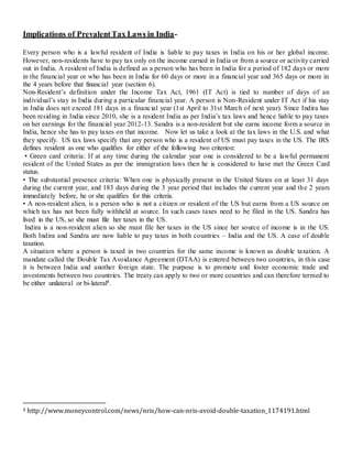 Implications of PrevalentTax Laws in India-
Every person who is a lawful resident of India is liable to pay taxes in India on his or her global income.
However, non-residents have to pay tax only on the income earned in India or from a source or activity carried
out in India. A resident of India is defined as a person who has been in India for a period of 182 days or more
in the financial year or who has been in India for 60 days or more in a financial year and 365 days or more in
the 4 years before that financial year (section 6).
Non-Resident’s definition under the Income Tax Act, 1961 (IT Act) is tied to number of days of an
individual’s stay in India during a particular financial year. A person is Non-Resident under IT Act if his stay
in India does not exceed 181 days in a financial year (1st April to 31st March of next year). Since Indira has
been residing in India since 2010, she is a resident India as per India’s tax laws and hence liable to pay taxes
on her earnings for the financial year 2012-13. Sandra is a non-resident but she earns income form a source in
India, hence she has to pay taxes on that income. Now let us take a look at the tax laws in the U.S. and what
they specify. US tax laws specify that any person who is a resident of US must pay taxes in the US. The IRS
defines resident as one who qualifies for either of the following two criterion:
• Green card criteria: If at any time during the calendar year one is considered to be a lawful permanent
resident of the United States as per the immigration laws then he is considered to have met the Green Card
status.
• The substantial presence criteria: When one is physically present in the United States on at least 31 days
during the current year, and 183 days during the 3 year period that includes the current year and the 2 years
immediately before, he or she qualifies for this criteria.
• A non-resident alien, is a person who is not a citizen or resident of the US but earns from a US source on
which tax has not been fully withheld at source. In such cases taxes need to be filed in the US. Sandra has
lived in the US, so she must file her taxes in the US.
Indira is a non-resident alien so she must file her taxes in the US since her source of income is in the US.
Both Indira and Sandra are now liable to pay taxes in both countries – India and the US. A case of double
taxation.
A situation where a person is taxed in two countries for the same income is known as double taxation. A
mandate called the Double Tax Avoidance Agreement (DTAA) is entered between two countries, in this case
it is between India and another foreign state. The purpose is to promote and foster economic trade and
investments between two countries. The treaty can apply to two or more countries and can therefore termed to
be either unilateral or bi-lateral4.
4 http://www.moneycontrol.com/news/nris/how-can-nris-avoid-double-taxation_1174191.html
 