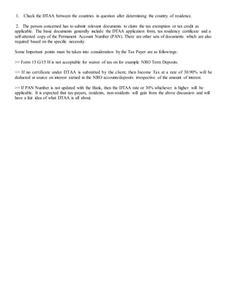 1. Check the DTAA between the countries in question after determining the country of residence.
2. The person concerned has to submit relevant documents to claim the tax exemption or tax credit as
applicable. The basic documents generally include the DTAA application form, tax residency certificate and a
self-attested copy of the Permanent Account Number (PAN). There are other sets of documents which are also
required based on the specific necessity.
Some Important points must be taken into consideration by the Tax Payer are as followings:
>> Form 15 G/15 H is not acceptable for waiver of tax on for example NRO Term Deposits.
>> If no certificate under DTAA is submitted by the client, then Income Tax at a rate of 30.90% will be
deducted at source on interest earned in the NRO accounts/deposits irrespective of the amount of interest.
>> If PAN Number is not updated with the Bank, then the DTAA rate or 30% whichever is higher will be
applicable. It is expected that tax-payers, residents, non-residents will gain from the above discussion and will
have a fair idea of what DTAA is all about.
 