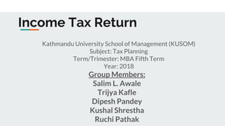 Income Tax Return
Kathmandu University School of Management (KUSOM)
Subject: Tax Planning
Term/Trimester: MBA Fifth Term
Year: 2018
Group Members:
Salim L. Awale
Trijya Kafle
Dipesh Pandey
Kushal Shrestha
Ruchi Pathak
 