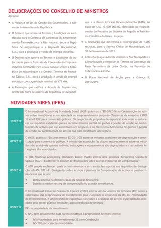 DELIBERAÇÕES DO CONSELHO DE MINISTROS
Aprovou:

 A Proposta de Lei da Gestão das Calamidades, a sub-        que e o Banco Africano Desenvolvimento (BAD), no
  meter à Assembleia da República.                           valor de USD 13 000 000.00, destinado ao financia-
                                                             mento do Projecto de Sistema de Regadio e Resiliên-
 O Decreto que altera os Termos e Condições da auto-
                                                             cia Climática do Baixo Limpopo.
  rização para o Contrato de Concessão do Empreendi-
  mento Termoeléctrico a Gás Natural, entre a Repú-        A Resolução que determina a incorporação de 1.000
  blica de Moçambique e a Gigawatt Moçambique,               recrutas, para o Serviço Cívico de Moçambique, até
  S.A., para a produção e venda de energia eléctrica.        30 de Novembro de 2013.

 O Decreto que aprova os Termos e Condições da au-        A Resolução que autoriza o Ministro dos Transportes e
  torização para o Contrato de Concessão do Empreen-         Comunicações a negociar os Termos da Concessão da
  dimento Termoeléctrico a Gás Natural, entre a Repú-        Rede Ferroviária da Linha Chiúta, na Província de
  blica de Moçambique e a Central Térmica de Redssa-         Tete-Nacala-a-Velha.
  no Garcia, S.A., para a produção e venda de energia      O Plano Nacional de Acção para a Criança II,
  eléctrica com capacidade nominal de 175 MW.                2013/2019.
 A Resolução que ratifica o Acordo de Empréstimo,
  celebrado entre o Governo da República de Moçambi-



 NOVIDADES NIRFS (IFRS)
             O International Accounting Standards Board (IASB) publicou o "ED-2012-06 ou Contribuição de acti-
             vos entre Investidores e sua associada ou empreendimento conjunto (Propostas de emendas à IFRS
             10 e IAS 28)" para comentário público. Os projectos de propostas de exposição é de reter e esclare-
 13DEC12
             cer os requisitos existentes para o reconhecimento parcial de ganhos e perdas de vendas ou contri-
             buições de activos que não constituem um negócio, e no pleno reconhecimento de ganhos e perdas
             de vendas ou contribuições de activos que não constituem um negócio.

             O (IASB) publicou “Esclarecimento ED-2012-05 sobre os métodos aceitáveis de depreciação e amor-
 07DEC12     tização para comentário público. A minuta de exposição faz alguns esclarecimentos sobre os méto-
             dos não aceitáveis quando imóveis, instalações e equipamentos são depreciados e / ou activos in-
             tangíveis são amortizados.

             O EUA Financial Accounting Standards Board (FASB) emitiu uma proposta Accounting Standards
             Update (ASU), "Esclarecer o alcance de divulgações sobre activos e passivos de Compensação”.

             O ASU propõe esclarecer quais os instrumentos e as transacções sujeitas aos requisitos de divulga-
 03DEC12     ção sob ASU 2011-11 divulgações sobre activos e passivos de Compensação de activos e passivos fi-
             nanceiros que sejam:

                  Deslocamento na demonstração da posição financeira;
                  Sujeito a master netting de compensação ou acordos semelhantes.

             O International Valuation Standards Council (IVSC) emitiu um documento de reflexão (DP) sobre a
             valorização das propriedades de investimento (que cumpram os requisitos da IAS 40—Propriedades
             de Investimento), e um projecto de exposição (ED) sobre a avaliação de activos especializados utili-
             zados pelo sector público entidades .para prestação de serviços
 03DEC12     DP - A propriedade de investimento

             O IVSC tem actualmente duas normas relativas à propriedade de investimento:

                  IVS Propriedade para Investimento 233 em Construção
                  IVS 230 participações imobiliárias.
 