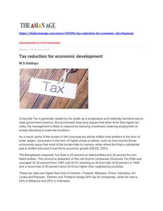 https://dailyasianage.com/news/184096/tax-reduction-for-economic--development
EDEN BUILDING TO STOCK EXCHANGE
Published: 12:23 AM, 30 June 2019
Tax reduction for economic development
M S Siddiqui
Corporate Tax is generally viewed by the public as a progressive and relatively harmless way to
raise government revenue. But economists have long argued that when firms face higher tax
rates, the management is likely to respond by reducing investment, lowering employment or
simply relocating to lower-tax locations.
As a result, some of the burden of the corporate tax will be shifted onto workers in the form of
lower wages, consumers in the form of higher prices or others, such as host country.Some
economists argue that most of the burden falls on owners, while others find that a substantial
part is shifted onto and is harmful to economic growth (OECD, 2001).
The Bangladesh corporate Tax Rate is 25 percent on listed entities and 35 percent for non-
listed entities. This amount is assessed on the net income companies.Corporate Tax Rate was
averaged 30.34 percent from 1997 until 2018, reaching an all time high of 40 percent in 1998
and a record low of 25 percent since 2016 but higher than neighboring countries.
These tax rates are higher than that of Vietnam, Thailand, Malaysia, China, Indonesia, Sri
Lanka and Pakistan. Vietnam and Thailand charge 20% tax for companies, while the rate is
24% in Malaysia and 25% in Indonesia.
 