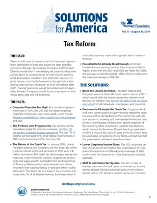 Vol. 5 – August 17, 2010




                                                      Tax Reform
THE ISSUE:                                                                 costs the economy more in lost growth than it raises in
                                                                           revenue.
Taxes should raise the revenue to fund necessary govern-
ment operations in ways that cause the least possible                   •	 Households Are Already Taxed Enough. American
economic damage. Accordingly, Congress and President                       households are sending more of their income to Wash-
Obama should reform the existing tax code and drop their                   ington, even with the 2001 and 2003 tax relief. For 2008,
current plans to increase taxes on high-income earners,                    the average household paid $21,616, which is well above
small businesses, investors, and other job creators. For                   the historical average of $16,334.
good reason, no school of economic thought advocates
raising taxes during a recession or in its immediate after-             THE SOLUTIONS:
math. Raising taxes now would be reckless and irrespon-
sible. Instead, Congress should focus on tax reforms that               •	 Block the Obama Tax Hikes. President Obama and
would grow jobs and the economy.                                           Congress want to drastically raise taxes in January 2011,
                                                                           which would stifle the anemic economic recovery and
                                                                           destroy job creation. The current tax rates must be made
THE FACTS:
                                                                           permanent for all individuals, businesses, and investors.
•	 Corporate Taxes Are Too High. At a combined govern-
                                                                        •	 Permanently Eliminate the Death Tax. Congress should
   ment rate of 40%, the U.S. has the second highest
                                                                           stick with current policy and permanently repeal the death
   corporate income tax rate in the world, which makes
                                                                           tax once and for all. Abolition of this harmful tax will help
   America unappealing in the competition for businesses
                                                                           spur economic recovery, put unemployed Americans back
   and jobs.
                                                                           to work, and increase the long-term growth potential of
•	 The Problem with Progressivity. Top earners are the                     the economy. Most importantly, repeal of the death tax
   immediate target for new tax increases, but the U.S.                    would restore the American Dream that if you work hard
   tax system is already highly progressive. The top 1% of                 and live a virtuous life, you can pass the fruits of your labor
   income earners paid 40% of all federal income taxes in                  to succeeding generations of your family without fear that
   2007 while the bottom 50% paid only 3%.
        ,                                                                  the government will take it away from them.
•	 The Return of the Death Tax. In January 2011, unless                 •	 Lower Corporate Income Taxes. The U.S. corporate tax
   President Obama and Congress act, the death tax which                   rate should be set at or below the Organisation for Eco-
   currently stands at 0% will be raised to 55% with a $1                  nomic Co-operation and Development average of 26%
   million exemption. The death tax discourages saving and                 to eliminate the incentive to move businesses and jobs
   investing, undermines job creation, suppresses produc-                  overseas.
   tivity and wage growth, contradicts the central promise
                                                                        •	 Shift to a Territorial Tax System. The U.S. is one of
   of American life—wealth creation-—and hurts those
                                                                           the few countries that still taxes businesses on income
   who have their savings tied up in land and other hard-to-
                                                                           earned abroad. Taxing businesses only on the income
   sell assets. The death tax is a drag on the economy and
                                                                           earned within U.S. borders would improve our competi-
   raises only 1% of all federal revenue. Estimates show it


                                                    heritage.org/solutions
                  Entitlements
                  Entitlements are one of the greatest domestic challenges the nation faces. This product is part of the Entitlements
                  Initiative, one of 10 transformational initiatives in our Leadership for America campaign.
                                                                                                                                              9
 