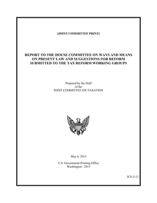 [JOINT COMMITTEE PRINT]

REPORT TO THE HOUSE COMMITTEE ON WAYS AND MEANS
ON PRESENT LAW AND SUGGESTIONS FOR REFORM
SUBMITTED TO THE TAX REFORM WORKING GROUPS

Prepared by the Staff
of the
JOINT COMMITTEE ON TAXATION

May 6, 2013
U.S. Government Printing Office
Washington: 2013
JCS-3-13

 