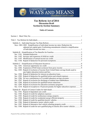 Tax Reform Act of 2014
Discussion Draft
Section-by-Section Summary
Table of Contents
Section 1. Short Title; Etc. ............................................................................................................. 1
Title I – Tax Reform for Individuals............................................................................................... 1
Subtitle A – Individual Income Tax Rate Reform ...................................................................... 1
Secs. 1001-1003. Simplification of individual income tax rates; Deduction for
adjusted net capital gain; Conforming amendments related to simplification
of individual income tax rates. ............................................................................. 1
Subtitle B – Simplification of Tax Benefits for Families ........................................................... 3
Sec. 1101. Standard deduction. .............................................................................................. 4
Sec. 1102. Increase and expansion of child tax credit. .......................................................... 5
Sec. 1103. Modification of earned income tax credit. ........................................................... 6
Sec. 1104. Repeal of deduction for personal exemptions. ..................................................... 7
Subtitle C – Simplification of Education Incentives .................................................................. 8
Sec. 1201. American opportunity tax credit. ......................................................................... 8
Sec. 1202. Expansion of Pell Grant exclusion from gross income. ....................................... 9
Sec. 1203. Repeal of exclusion of income from United States savings bonds used to
pay higher education tuition and fees. ............................................................... 10
Sec. 1204. Repeal of deduction for interest on education loans. ......................................... 10
Sec. 1205. Repeal of deduction for qualified tuition and related expenses. ........................ 10
Sec. 1206. No new contributions to Coverdell education savings accounts. ....................... 11
Sec. 1207. Repeal of exclusion for discharge of student loan indebtedness. ....................... 11
Sec. 1208. Repeal of exclusion for qualified tuition reductions. ......................................... 12
Sec. 1209. Repeal of exclusion for education assistance programs. .................................... 12
Sec. 1210. Repeal of exception to 10-percent penalty for higher education expenses. ....... 12
Subtitle D – Repeal of Certain Credits for Individuals ............................................................. 13
Sec. 1301. Repeal of dependent care credit. ........................................................................ 13
Sec. 1302. Repeal of credit for adoption expenses. ............................................................. 13
Sec. 1303. Repeal of credit for nonbusiness energy property. ............................................. 14
Sec. 1304. Repeal of credit for residential energy efficient property. ................................. 14
Sec. 1305. Repeal of credit for qualified electric vehicles................................................... 14
Sec. 1306. Repeal of alternative motor vehicle credit. ........................................................ 15
Sec. 1307. Repeal of alternative fuel vehicle refueling property credit. .............................. 15
Sec. 1308. Repeal of credit for new qualified plug-in electric drive motor vehicles........... 15

Prepared by Ways and Means Committee Majority Tax Staff

i

 