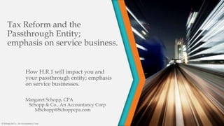 Tax Reform and the
Passthrough Entity;
emphasis on service business.
How H.R.1 will impact you and
your passthrough entity; emphasis
on service businesses.
Margaret Schopp, CPA
Schopp & Co., An Accountancy Corp
MSchopp@Schoppcpa.com
© Schopp & Co., An Accountancy Corp
 