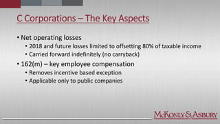 C Corporations – The Key Aspects
• Net operating losses
• 2018 and future losses limited to offsetting 80% of taxable income
• Carried forward indefinitely (no carryback)
• 162(m) – key employee compensation
• Removes incentive based exception
• Applicable only to public companies
 