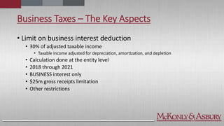 Business Taxes – The Key Aspects
• Limit on business interest deduction
• 30% of adjusted taxable income
• Taxable income adjusted for depreciation, amortization, and depletion
• Calculation done at the entity level
• 2018 through 2021
• BUSINESS interest only
• $25m gross receipts limitation
• Other restrictions
 