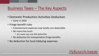 Business Taxes – The Key Aspects
• Domestic Production Activities Deduction
• Gone in 2018
• Fringe benefit rules
• Entertainment expenses now totally non-deductible
• No more free lunch
• ALL meals now only 50% deductible
• No deduction for transportation fringe benefits
• No deduction for local lobbying expenses
 