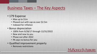 Business Taxes – The Key Aspects
• 179 Expense
• Max up to $1m
• Phased out with cap ex over $2.5m
• Indexed for inflation
• Bonus depreciation
• 100% from 9/28/17 through 12/31/2022
• New and new to you
• Phase out after 2022
• PA says no bonus for you
• Qualified improvement property
• Removes restrictions
 