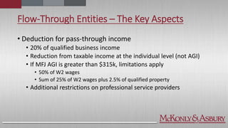 Flow-Through Entities – The Key Aspects
• Deduction for pass-through income
• 20% of qualified business income
• Reduction from taxable income at the individual level (not AGI)
• If MFJ AGI is greater than $315k, limitations apply
• 50% of W2 wages
• Sum of 25% of W2 wages plus 2.5% of qualified property
• Additional restrictions on professional service providers
 