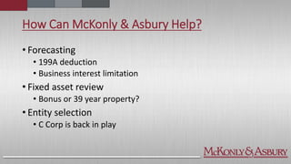 How Can McKonly & Asbury Help?
• Forecasting
• 199A deduction
• Business interest limitation
• Fixed asset review
• Bonus or 39 year property?
• Entity selection
• C Corp is back in play
 