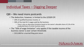 Individual Taxes – Digging Deeper
QBI – We need more postcards
• The deduction, however, is limited to the LESSER OF:
• 20% of qualified business income, or
• 50% of the total W-2 wages paid by the business.
• There is also an alternative limitation based on the owner's allocable share of 2.5% of the
unadjusted basis of certain business assets.
• The “50% of wage limitation” only applies if the taxable income of the
business owner is over certain thresholds
• $315,000 for a married filing joint return
 