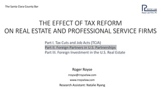 THE EFFECT OF TAX REFORM
ON REAL ESTATE AND PROFESSIONAL SERVICE FIRMS
Roger Royse
rroyse@rroyselaw.com
www.rroyselaw.com
Research Assistant: Natalie Ryang
The Santa Clara County Bar
Part I. Tax Cuts and Job Acts (TCJA)
Part II. Foreign Partners in U.S. Partnerships
Part III. Foreign Investment in the U.S. Real Estate
 