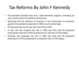 Tax Reforms By John F Kennedy 
• The president decided that only a bold domestic program, including tax 
cuts, would restore his political momentum. 
• Declaring that the absence of recession is not tantamount to economic 
growth, the president proposed in 1963 to cut income taxes. 
• JFK lowered top income tax rate from 91% to 65% 
• In fact, the top marginal tax rate in 1962 was 91% and JFK proposed 
lowering the top rate to 65% (compared to a top rate of 37% today). 
• Similarly, the corporate tax rate in 1962 was 52% and JFK proposed 
lowering it to 47% (compared to a corporate rate of 15% today). 
 