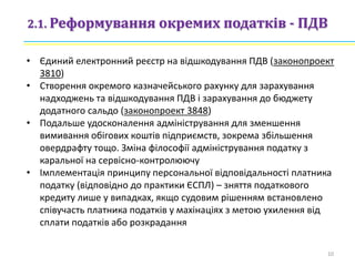 2.1. Реформування окремих податків - ПДВ
• Єдиний електронний реєстр на відшкодування ПДВ (законопроект
3810)
• Створення окремого казначейського рахунку для зарахування
надходжень та відшкодування ПДВ і зарахування до бюджету
додатного сальдо (законопроект 3848)
• Подальше удосконалення адміністрування для зменшення
вимивання обігових коштів підприємств, зокрема збільшення
овердрафту тощо. Зміна філософії адміністрування податку з
каральної на сервісно-контролюючу
• Імплементація принципу персональної відповідальності платника
податку (відповідно до практики ЄСПЛ) – зняття податкового
кредиту лише у випадках, якщо судовим рішенням встановлено
співучасть платника податків у махінаціях з метою ухилення від
сплати податків або розкрадання
10
 