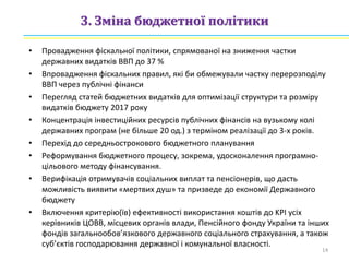 3. Зміна бюджетної політики
• Провадження фіскальної політики, спрямованої на зниження частки
державних видатків ВВП до 37 %
• Впровадження фіскальних правил, які би обмежували частку перерозподілу
ВВП через публічні фінанси
• Перегляд статей бюджетних видатків для оптимізації структури та розміру
видатків бюджету 2017 року
• Концентрація інвестиційних ресурсів публічних фінансів на вузькому колі
державних програм (не більше 20 од.) з терміном реалізації до 3-х років.
• Перехід до середньострокового бюджетного планування
• Реформування бюджетного процесу, зокрема, удосконалення програмно-
цільового методу фінансування.
• Верифікація отримувачів соціальних виплат та пенсіонерів, що дасть
можливість виявити «мертвих душ» та призведе до економії Державного
бюджету
• Включення критерію(їв) ефективності використання коштів до KPI усіх
керівників ЦОВВ, місцевих органів влади, Пенсійного фонду України та інших
фондів загальнообов’язкового державного соціального страхування, а також
суб’єктів господарювання державної і комунальної власності.
14
 