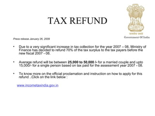 TAX REFUND
Press release January 26, 2009
• Due to a very significant increase in tax collection for the year 2007 – 08, Ministry of
Finance has decided to refund 70% of the tax surplus to the tax payers before the
new fiscal 2007 - 08.
• Average refund will be between 25,000 to 50,000 /- for a married couple and upto
15,000/- for a single person based on tax paid for the assessment year 2007 - 08.
• To know more on the official proclamation and instruction on how to apply for this
refund ..Click on the link below :
www.incometaxindia.gov.in
Government Of India
 