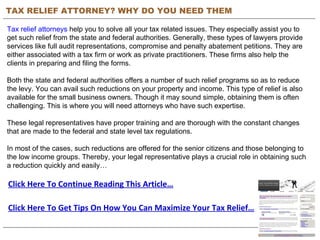 TAX RELIEF ATTORNEY? WHY DO YOU NEED THEM Tax relief attorneys  help you to solve all your tax related issues. They especially assist you to get such relief from the state and federal authorities. Generally, these types of lawyers provide services like full audit representations, compromise and penalty abatement petitions. They are either associated with a tax firm or work as private practitioners. These firms also help the clients in preparing and filing the forms. Both the state and federal authorities offers a number of such relief programs so as to reduce the levy. You can avail such reductions on your property and income. This type of relief is also available for the small business owners. Though it may sound simple, obtaining them is often challenging. This is where you will need attorneys who have such expertise.  These legal representatives have proper training and are thorough with the constant changes that are made to the federal and state level tax regulations. In most of the cases, such reductions are offered for the senior citizens and those belonging to the low income groups. Thereby, your legal representative plays a crucial role in obtaining such a reduction quickly and easily… Click Here To Continue Reading This Article… Click Here To Get Tips On How You Can Maximize Your Tax Relief… 