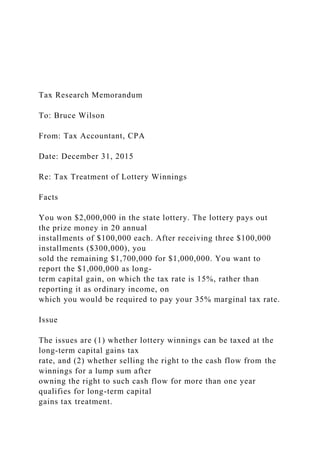 Tax Research Memorandum
To: Bruce Wilson
From: Tax Accountant, CPA
Date: December 31, 2015
Re: Tax Treatment of Lottery Winnings
Facts
You won $2,000,000 in the state lottery. The lottery pays out
the prize money in 20 annual
installments of $100,000 each. After receiving three $100,000
installments ($300,000), you
sold the remaining $1,700,000 for $1,000,000. You want to
report the $1,000,000 as long-
term capital gain, on which the tax rate is 15%, rather than
reporting it as ordinary income, on
which you would be required to pay your 35% marginal tax rate.
Issue
The issues are (1) whether lottery winnings can be taxed at the
long-term capital gains tax
rate, and (2) whether selling the right to the cash flow from the
winnings for a lump sum after
owning the right to such cash flow for more than one year
qualifies for long-term capital
gains tax treatment.
 