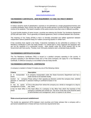 Intuit Management Consultancy
www.intuitconsultancy.com
TAX RESIDENCY CERTIFICATE – NEW REQUIREMENT TO TAKE TAX TREATY BENEFIT
INTRODUCTION
In today’s dynamic world of globalization, business is not restricted to a single geographical territory and
is spread worldwide. Each country has right to tax the profits earned in its land and also to tax the global
income of its residents. This leads to taxation of the same income more than once in different countries.
To avoid double taxation of same income, countries are entering into Double Tax Avoidance Agreement
(DTAA) with each other. This is generally a bi-lateral agreement, which is entered between two countries.
The meaning of Tax Treaty (DTAA) is that it is formally concluded and ratified agreement between
independent nations (bilateral treaty) for matters concerning taxation in written form.
If two countries have signed a tax treaty, it becomes mandatory by tax authorities to produce a Tax
Residency Certificate to claim the treaty benefit. It is noticed that in many instances the taxpayers who
are not tax residents of a contracting country claim benefit under the DTAA entered into by the
Government with that country. Thereby, even third party residents claim unintended treaty benefits.
TAX RESIDENCE CERTIFICATE IN DUBAI
The Tax Residence Certificate (TRC) is issued to a resident company operating in the country. A
company operating in the Mainland Dubai and a Free Zone Company can apply for a Tax Residency
Certificate. A Offshore Company is not entitled to the tax treaty benefit.
TAX RESIDENCE CERTIFICATE - CORPORATES
A company is resident in Dubai if it meets any one of the following criteria:
Criteria Description
It is incorporated in
Dubai
A company incorporated under the Dubai Economic Department and has a
trade license to do business locally.
Control by company
directors is exercised in
Dubai
Those acting in their capacity as directors control the company here, whether
decision-making is confined to Dubai or not.
It has its centre of
management in Dubai
This is the place from where the company as a whole is managed on a day-to-
day basis.
It has its head office in
Dubai
The head office of a company is the office from which the business of the
company is directed and carried out. The focus of the test is the physical place
of administration and management, which is superior to all others.
Rules around permanent establishment
The double tax agreement (DTA) between most countries and Dubai advises that a company with a
permanent establishment in Dubai will have income tax requirements here.
 