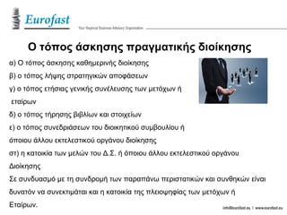 Ο τόπος άσκησης πραγματικής διοίκησης
α) Ο τόπος άσκησης καθημερινής διοίκησης
β) ο τόπος λήψης στρατηγικών αποφάσεων
γ) ο τόπος ετήσιας γενικής συνέλευσης των μετόχων ή
εταίρων
δ) ο τόπος τήρησης βιβλίων και στοιχείων
ε) ο τόπος συνεδριάσεων του διοικητικού συμβουλίου ή
όποιου άλλου εκτελεστικού οργάνου διοίκησης
στ) η κατοικία των μελών του Δ.Σ. ή όποιου άλλου εκτελεστικού οργάνου
Διοίκησης
Σε συνδυασμό με τη συνδρομή των παραπάνω περιστατικών και συνθηκών είναι
δυνατόν να συνεκτιμάται και η κατοικία της πλειοψηφίας των μετόχων ή
Εταίρων.
 