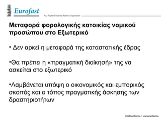 Μεταφορά φορολογικής κατοικίας νομικού
προσώπου στο Εξωτερικό
• Δεν αρκεί η μεταφορά της καταστατικής έδρας
•Θα πρέπει η «πραγματική διοίκησή» της να
ασκείται στο εξωτερικό
•Λαμβάνεται υπόψη ο οικονομικός και εμπορικός
σκοπός και ο τόπος πραγματικής άσκησης των
δραστηριοτήτων
 