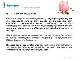 ΠΙΣΤΩΣΗ ΦΟΡΟΥ ΑΛΛΟΔΑΠΗΣ
Εάν κατά τη διάρκεια του φορολογικού έτους ένας φορολογούμενος που
έχει φορολογική κατοικία στην Ελλάδα αποκτά εισόδημα στην
αλλοδαπή, ο καταβλητέος φόρος εισοδήματος του εν λόγω
φορολογουμένου, όσον αφορά στο εν λόγω εισόδημα μειώνεται κατά το
ποσό του φόρου που καταβλήθηκε στην αλλοδαπή για αυτό το
εισόδημα.
Η καταβολή του ποσού του φόρου αυτού στην αλλοδαπή αποδεικνύεται με
τα σχετικά δικαιολογητικά έγγραφα, σύμφωνα με τα οριζόμενα στον
Κώδικα Φορολογικής Διαδικασίας.
Η μείωση του φόρου εισοδήματος που προβλέπεται στην προηγούμενη
παράγραφο δεν δύναται να υπερβαίνει το ποσό του φόρου που
αναλογεί για το εισόδημα αυτό στην Ελλάδα.
 