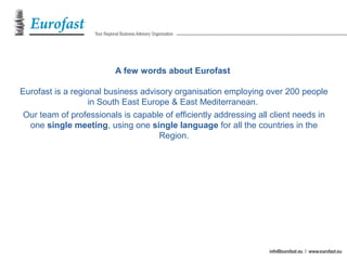 A few words about Eurofast
Eurofast is a regional business advisory organisation employing over 200 people
in South East Europe & East Mediterranean.
Our team of professionals is capable of efficiently addressing all client needs in
one single meeting, using one single language for all the countries in the
Region.
 