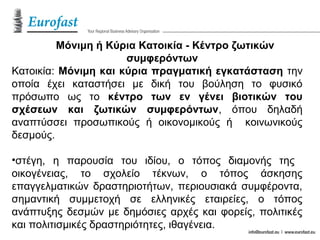 Μόνιμη ή Κύρια Κατοικία - Κέντρο ζωτικών
συμφερόντων
Κατοικία: Μόνιμη και κύρια πραγματική εγκατάσταση την
οποία έχει καταστήσει με δική του βούληση το φυσικό
πρόσωπο ως το κέντρο των εν γένει βιοτικών του
σχέσεων και ζωτικών συμφερόντων, όπου δηλαδή
αναπτύσσει προσωπικούς ή οικονομικούς ή κοινωνικούς
δεσμούς.
•στέγη, η παρουσία του ιδίου, ο τόπος διαμονής της
οικογένειας, το σχολείο τέκνων, ο τόπος άσκησης
επαγγελματικών δραστηριοτήτων, περιουσιακά συμφέροντα,
σημαντική συμμετοχή σε ελληνικές εταιρείες, ο τόπος
ανάπτυξης δεσμών με δημόσιες αρχές και φορείς, πολιτικές
και πολιτισμικές δραστηριότητες, ιθαγένεια.
 