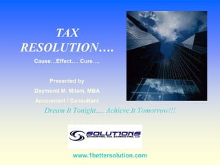 TAX RESOLUTION…. Cause…Effect…. Cure…. Presented by  Daymond M. Milam, MBA  Accountant / Consultant Dream It Tonight…. Achieve It Tomorrow!!! www.1bettersolution.com 