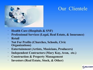 Our Clientele


•
    Health Care (Hospitals & SNF)
•
    Professional Services (Legal, Real Estate, & Insurance)
•
    Retail
•
    Not For Profits (Churches, Schools, Civic
    Organizations)
•
    Entertainment (Artists, Musicians, Producers)
•
    Independent Contractors (Mary Kay, Avon, etc.)
•
    Construction & Property Management
•
    Investors (Real Estate, Stock, & Other)
 