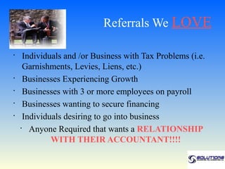 Referrals We LOVE

•
      Individuals and /or Business with Tax Problems (i.e.
      Garnishments, Levies, Liens, etc.)
•
      Businesses Experiencing Growth
•
      Businesses with 3 or more employees on payroll
•
      Businesses wanting to secure financing
•
      Individuals desiring to go into business
    •
        Anyone Required that wants a RELATIONSHIP
              WITH THEIR ACCOUNTANT!!!!
 