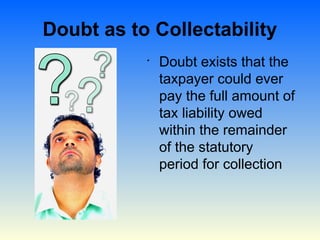 Doubt as to Collectability
           •
               Doubt exists that the
               taxpayer could ever
               pay the full amount of
               tax liability owed
               within the remainder
               of the statutory
               period for collection
 