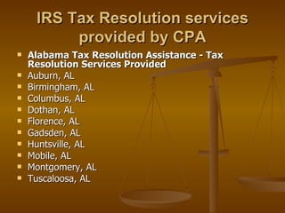 IRS Tax Resolution services
          provided by CPA
   Alabama Tax Resolution Assistance - Tax
    Resolution Services Provided
   Auburn, AL
   Birmingham, AL
   Columbus, AL
   Dothan, AL
   Florence, AL
   Gadsden, AL
   Huntsville, AL
   Mobile, AL
   Montgomery, AL
   Tuscaloosa, AL
 