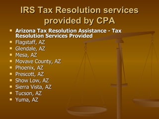 IRS Tax Resolution services
          provided by CPA
   Arizona Tax Resolution Assistance - Tax
    Resolution Services Provided
   Flagstaff, AZ
   Glendale, AZ
   Mesa, AZ
   Movave County, AZ
   Phoenix, AZ
   Prescott, AZ
   Show Low, AZ
   Sierra Vista, AZ
   Tucson, AZ
   Yuma, AZ
 