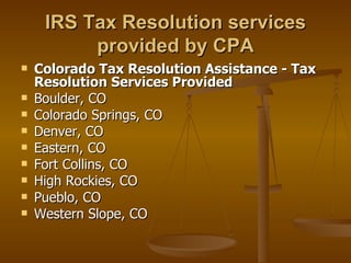 IRS Tax Resolution services
          provided by CPA
   Colorado Tax Resolution Assistance - Tax
    Resolution Services Provided
   Boulder, CO
   Colorado Springs, CO
   Denver, CO
   Eastern, CO
   Fort Collins, CO
   High Rockies, CO
   Pueblo, CO
   Western Slope, CO
 
