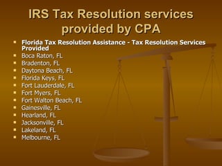 IRS Tax Resolution services
           provided by CPA
   Florida Tax Resolution Assistance - Tax Resolution Services
    Provided
   Boca Raton, FL
   Bradenton, FL
   Daytona Beach, FL
   Florida Keys, FL
   Fort Lauderdale, FL
   Fort Myers, FL
   Fort Walton Beach, FL
   Gainesville, FL
   Hearland, FL
   Jacksonville, FL
   Lakeland, FL
   Melbourne, FL
 
