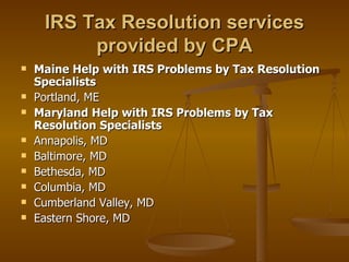IRS Tax Resolution services
          provided by CPA
   Maine Help with IRS Problems by Tax Resolution
    Specialists
   Portland, ME
   Maryland Help with IRS Problems by Tax
    Resolution Specialists
   Annapolis, MD
   Baltimore, MD
   Bethesda, MD
   Columbia, MD
   Cumberland Valley, MD
   Eastern Shore, MD
 
