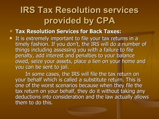 IRS Tax Resolution services
           provided by CPA
   Tax Resolution Services for Back Taxes:
   It is extremely important to file your tax returns in a
    timely fashion. If you don’t, the IRS will do a number of
    things including assessing you with a failure to file
    penalty, add interest and penalties to your balance
    owed, seize your assets, place a lien on your home and
    you can be sent to jail.
          In some cases, the IRS will file the tax return on
    your behalf which is called a substitute return. This is
    one of the worst scenarios because when they file the
    tax return on your behalf, they do it without taking any
    deductions into consideration and the law actually allows
    them to do this.
 